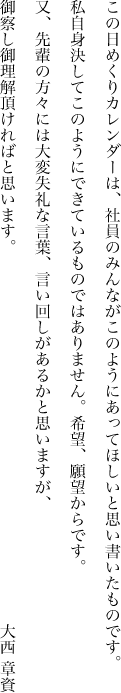 この日めくりカレンダーは、社員のみんながこのようにあってほしいと思い書いたものです。私自身決してこのようにできているものではありません。希望、願望からです。又、先輩の方々には大変失礼な言葉、言い回しがあるかと思いますが、御察し御理解頂ければと思います。大西 章資